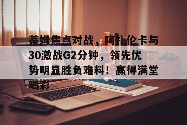 九游游戏包含蒂姆焦点对战，阿扎伦卡与30激战G2分钟，领先优势明显胜负难料！赢得满堂喝彩的词条